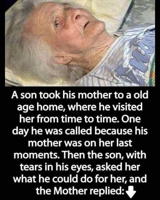 A son took his mother to a nursing home, where he visited her from time to time. One day he was called because his mother was not feeling well. Then the son, with tears in his eyes, asked her what he could do for her, and the mother answered:-